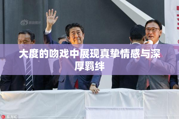 大度的吻戏中展现真挚情感与深厚羁绊