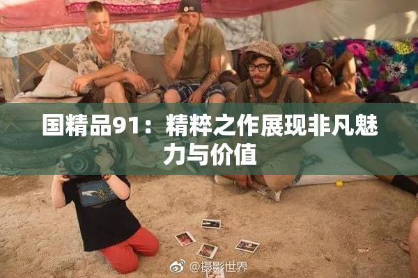 国精品91：精粹之作展现非凡魅力与价值