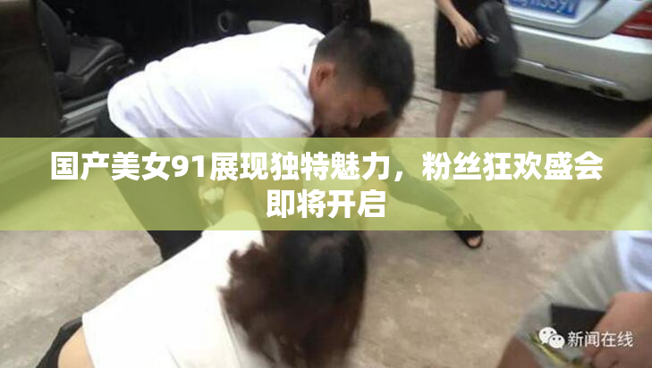 国产美女91展现独特魅力，粉丝狂欢盛会即将开启