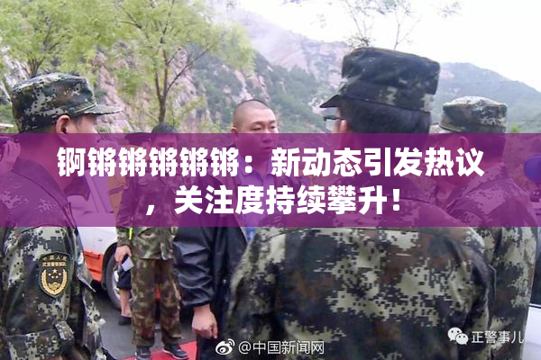 锕锵锵锵锵锵：新动态引发热议，关注度持续攀升！