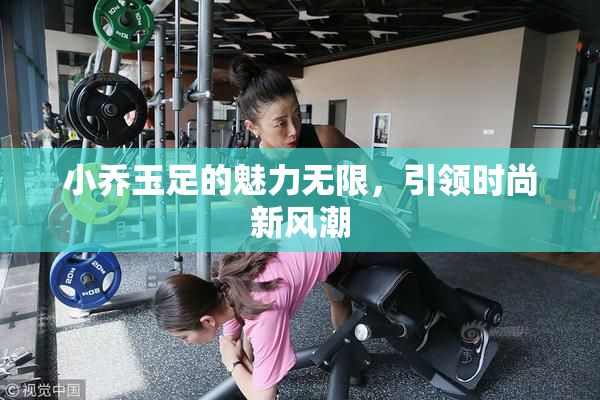 小乔玉足的魅力无限，引领时尚新风潮