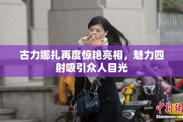 古力娜扎再度惊艳亮相，魅力四射吸引众人目光