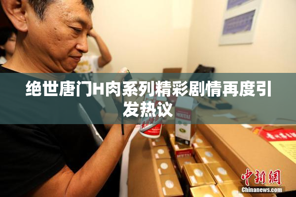 绝世唐门H肉系列精彩剧情再度引发热议