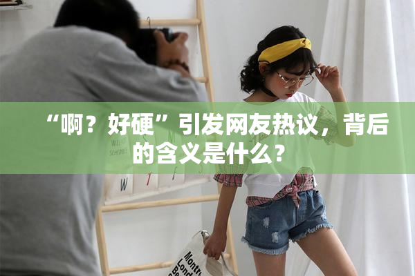 “啊？好硬”引发网友热议，背后的含义是什么？