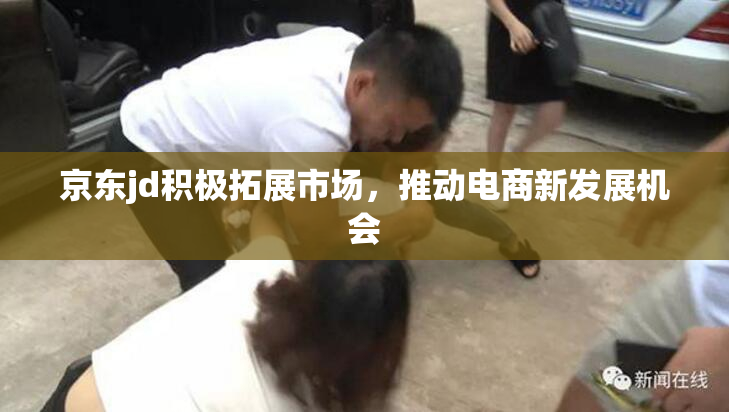 京东jd积极拓展市场，推动电商新发展机会