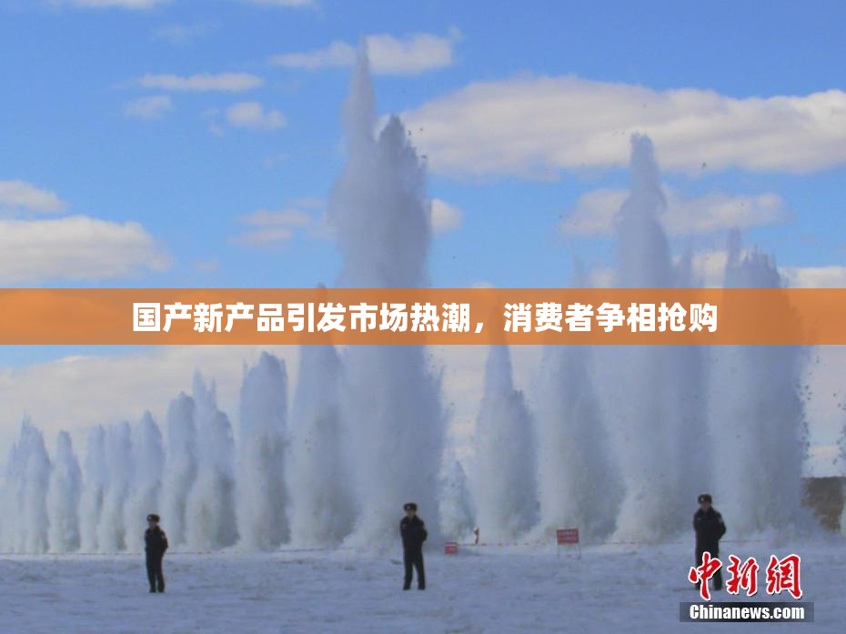 国产新产品引发市场热潮，消费者争相抢购
