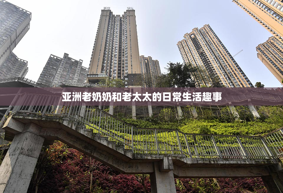 亚洲老奶奶和老太太的日常生活趣事