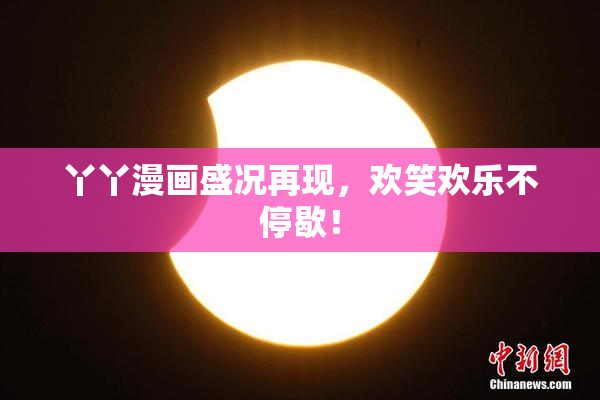 丫丫漫画盛况再现，欢笑欢乐不停歇！