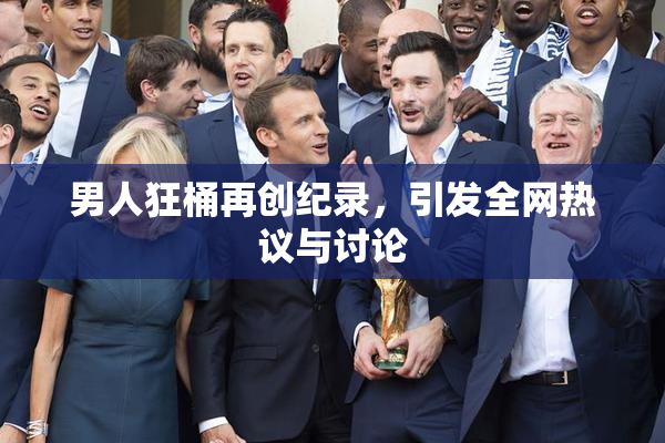 男人狂桶再创纪录，引发全网热议与讨论