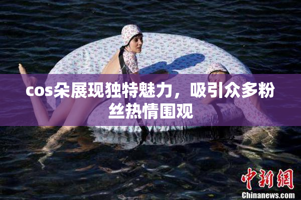 cos朵展现独特魅力，吸引众多粉丝热情围观