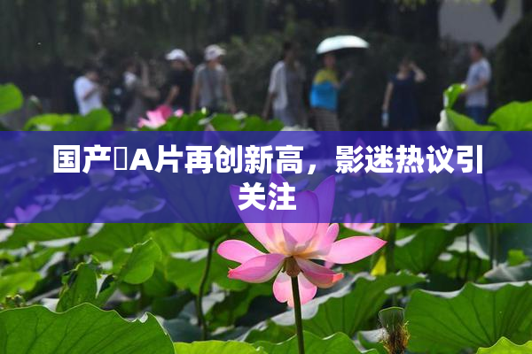 国产婬A片再创新高，影迷热议引关注