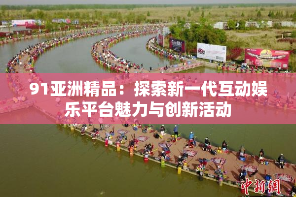 91亚洲精品：探索新一代互动娱乐平台魅力与创新活动