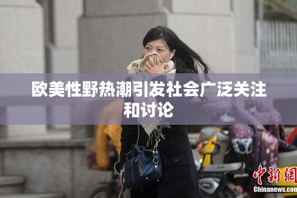 欧美性野热潮引发社会广泛关注和讨论