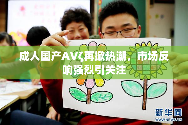 成人国产AVζ再掀热潮，市场反响强烈引关注