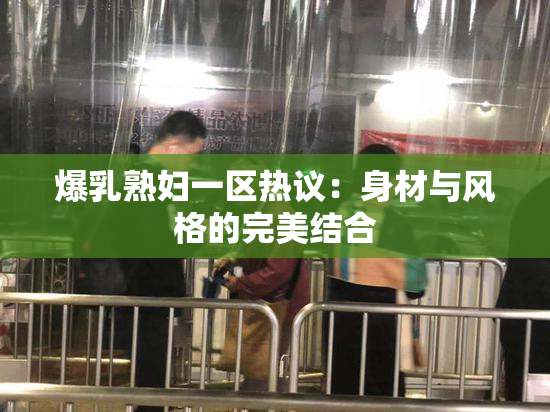 爆乳熟妇一区热议：身材与风格的完美结合