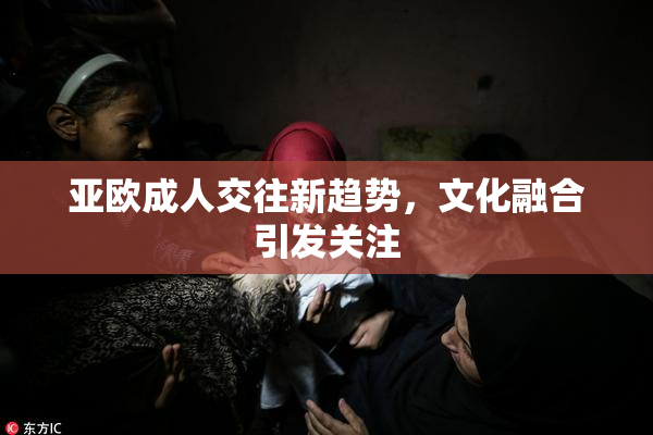 亚欧成人交往新趋势，文化融合引发关注