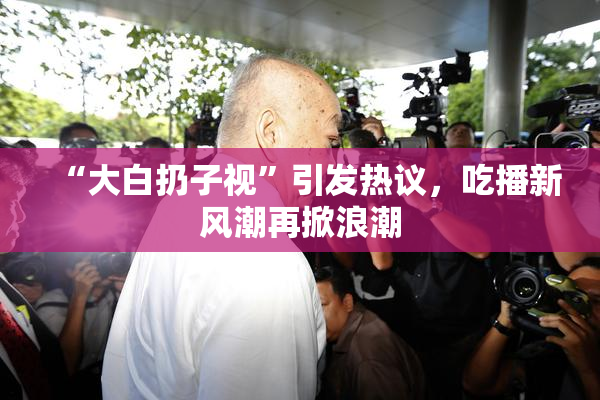 “大白扔子视”引发热议，吃播新风潮再掀浪潮