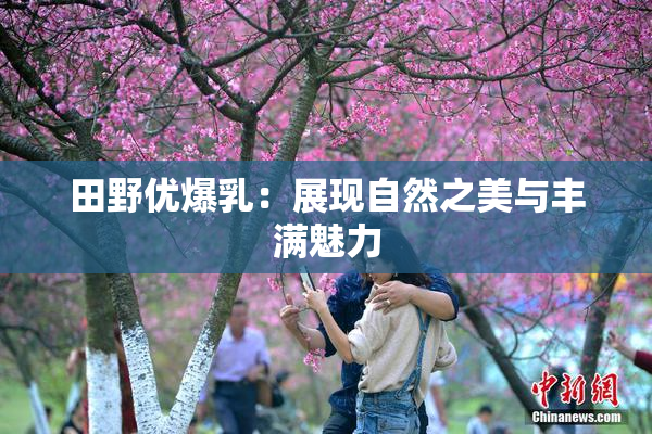 田野优爆乳：展现自然之美与丰满魅力