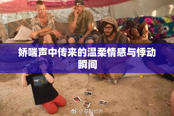 娇喘声中传来的温柔情感与悸动瞬间