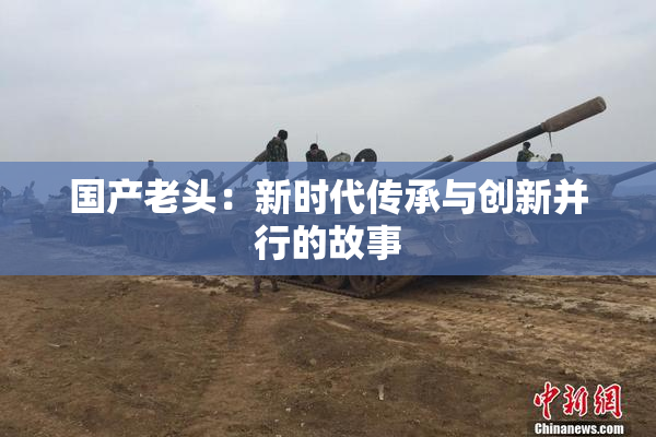 国产老头：新时代传承与创新并行的故事