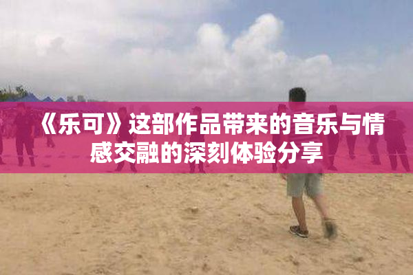 《乐可》这部作品带来的音乐与情感交融的深刻体验分享