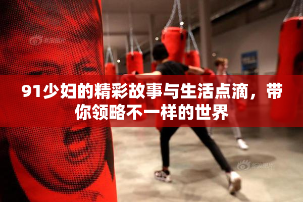 91少妇的精彩故事与生活点滴，带你领略不一样的世界