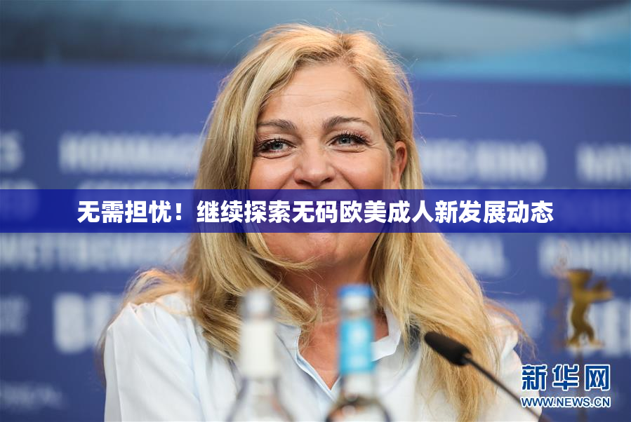 无需担忧！继续探索无码欧美成人新发展动态