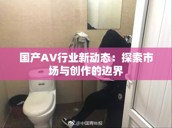 国产AV行业新动态：探索市场与创作的边界