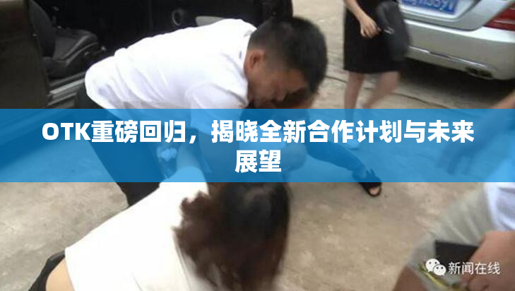 OTK重磅回归，揭晓全新合作计划与未来展望