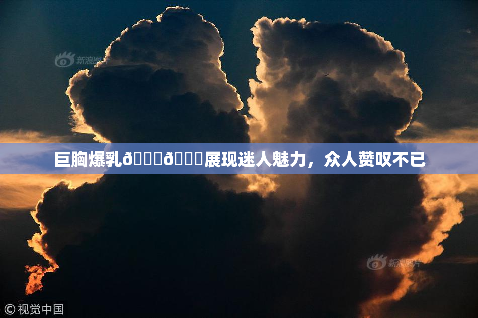 巨胸爆乳🔞🔞展现迷人魅力，众人赞叹不已