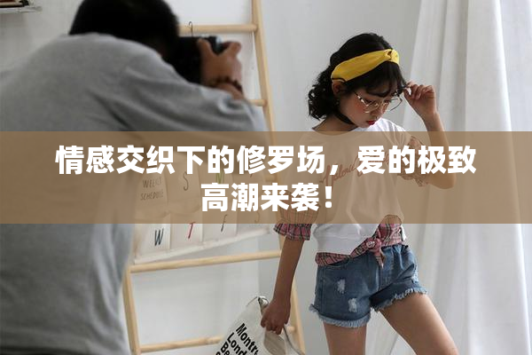 情感交织下的修罗场，爱的极致高潮来袭！