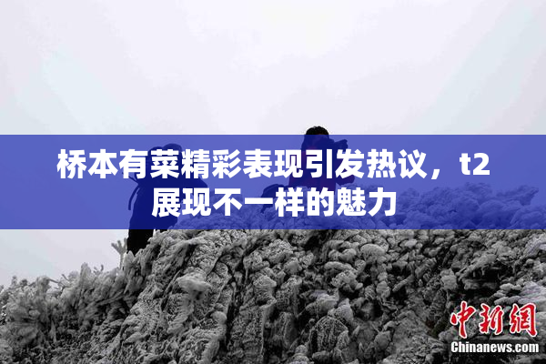 桥本有菜精彩表现引发热议，t2展现不一样的魅力