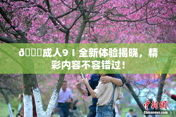 🔞成人9Ⅰ全新体验揭晓，精彩内容不容错过！