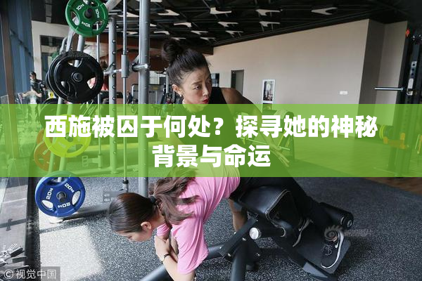 西施被囚于何处？探寻她的神秘背景与命运