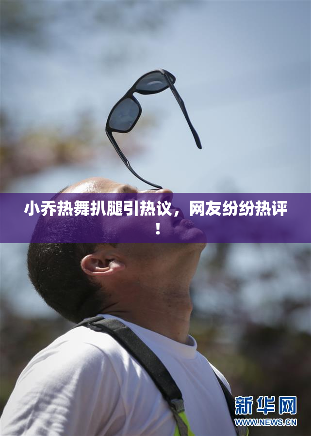 小乔热舞扒腿引热议，网友纷纷热评！