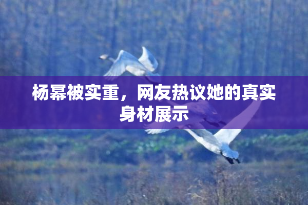 杨幂被实重，网友热议她的真实身材展示