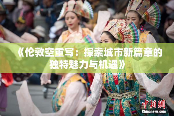 《伦敦空重写：探索城市新篇章的独特魅力与机遇》