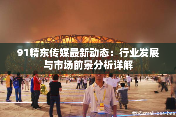 91精东传媒最新动态：行业发展与市场前景分析详解