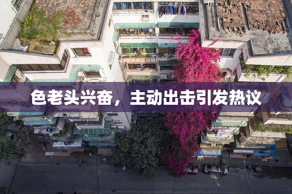 色老头兴奋，主动出击引发热议