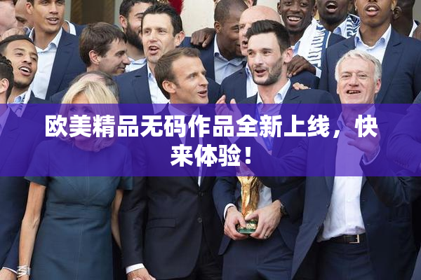 欧美精品无码作品全新上线，快来体验！