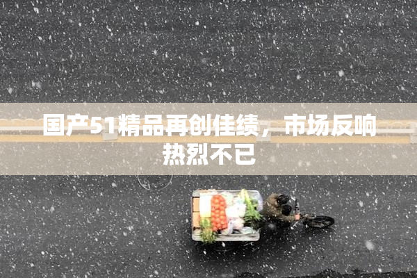 国产51精品再创佳绩，市场反响热烈不已