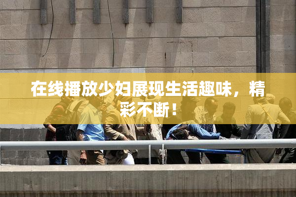 在线播放少妇展现生活趣味，精彩不断！