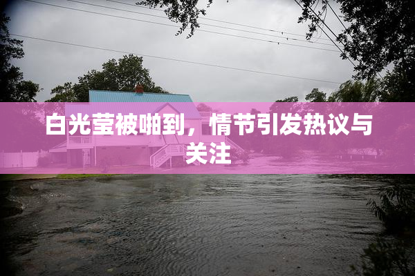 白光莹被啪到，情节引发热议与关注