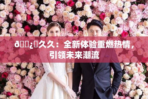🌿‌久久：全新体验重燃热情，引领未来潮流