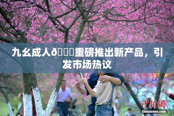 九幺成人🔞重磅推出新产品，引发市场热议