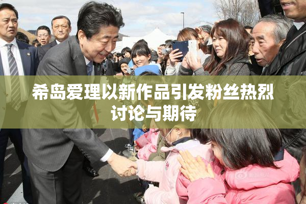 希岛爱理以新作品引发粉丝热烈讨论与期待