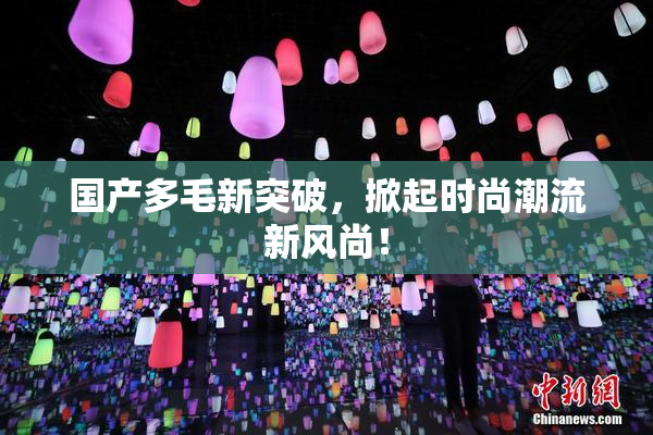 国产多毛新突破，掀起时尚潮流新风尚！