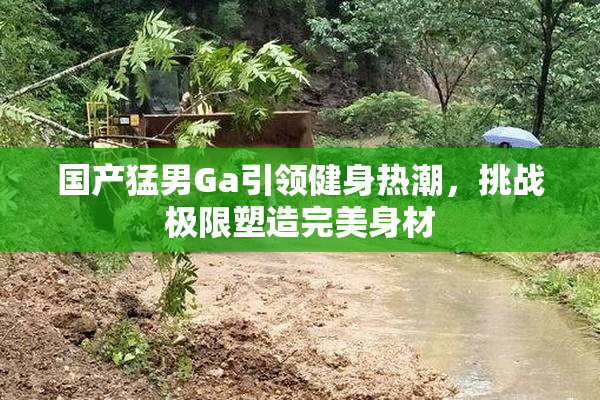 国产猛男Ga引领健身热潮，挑战极限塑造完美身材