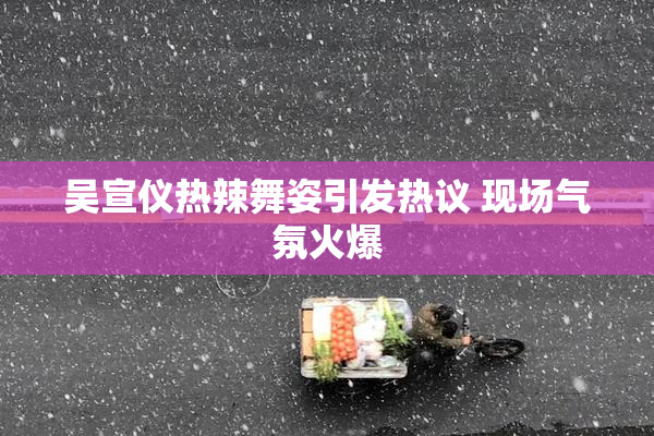 吴宣仪热辣舞姿引发热议 现场气氛火爆