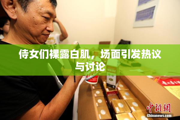 侍女们裸露白肌，场面引发热议与讨论
